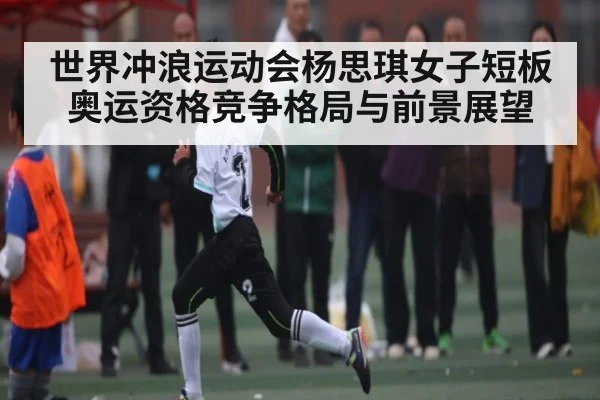 世界冲浪运动会杨思琪女子短板奥运资格竞争格局与前景展望